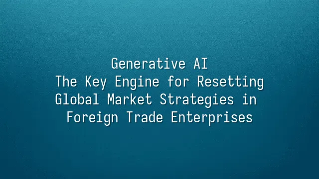 Generative AI: The Key Engine for Resetting Global Market Strategies in Foreign Trade Enterprises