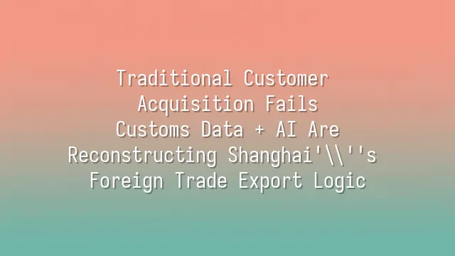 Traditional Customer Acquisition Fails? Customs Data + AI Are Reconstructing Shanghai's Foreign Trade Export Logic
