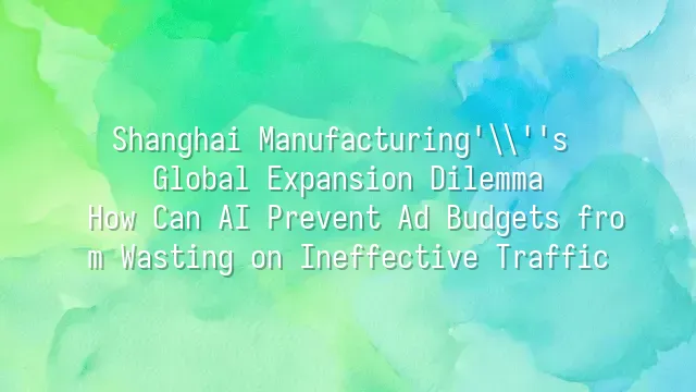 Shanghai Manufacturing's Global Expansion Dilemma: How Can AI Prevent Ad Budgets from Wasting on Ineffective Traffic?