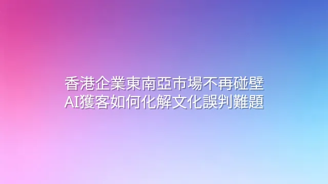 香港企業東南亞市場不再碰壁：AI獲客如何化解文化誤判難題