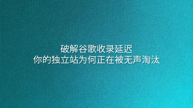 破解谷歌收录延迟：你的独立站为何正在被无声淘汰？