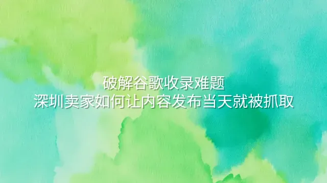 破解谷歌收录难题：深圳卖家如何让内容发布当天就被抓取