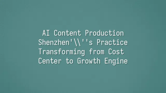 AI Content Production: Shenzhen's Practice Transforming from Cost Center to Growth Engine