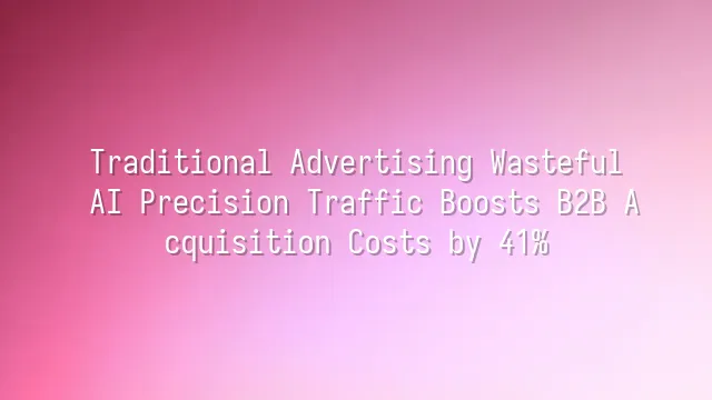 Traditional Advertising Wasteful? AI Precision Traffic Boosts B2B Acquisition Costs by 41%