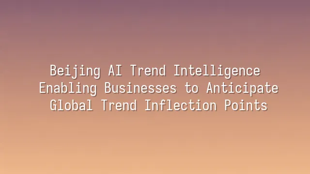 Beijing AI Trend Intelligence: Enabling Businesses to Anticipate Global Trend Inflection Points