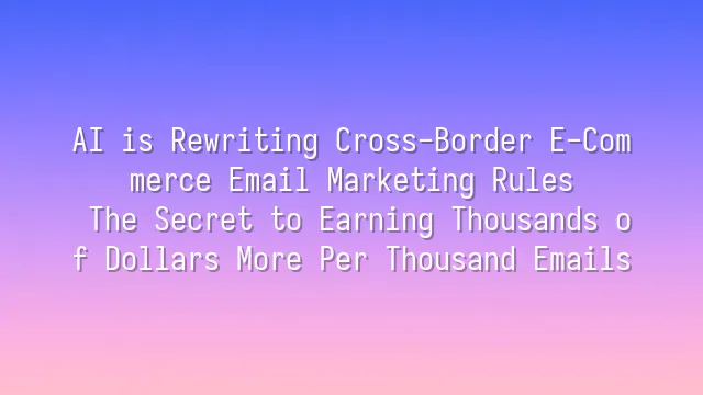 AI is Rewriting Cross-Border E-Commerce Email Marketing Rules: The Secret to Earning Thousands of Dollars More Per Thousand Emails