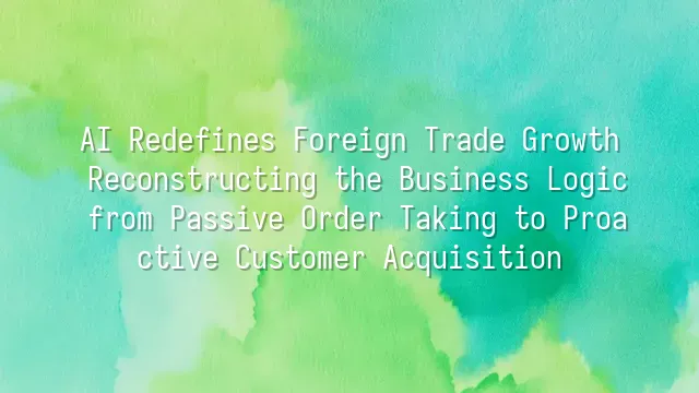 AI Redefines Foreign Trade Growth: Reconstructing the Business Logic from Passive Order Taking to Proactive Customer Acquisition