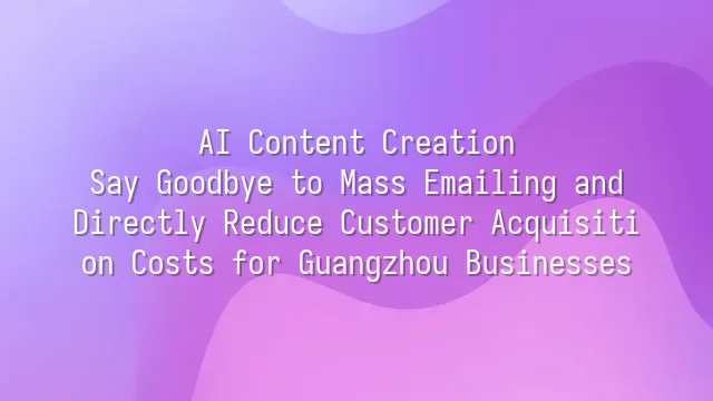 AI Content Creation: Say Goodbye to Mass Emailing and Directly Reduce Customer Acquisition Costs for Guangzhou Businesses