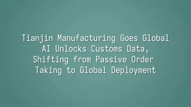 Tianjin Manufacturing Goes Global: AI Unlocks Customs Data, Shifting from Passive Order Taking to Global Deployment