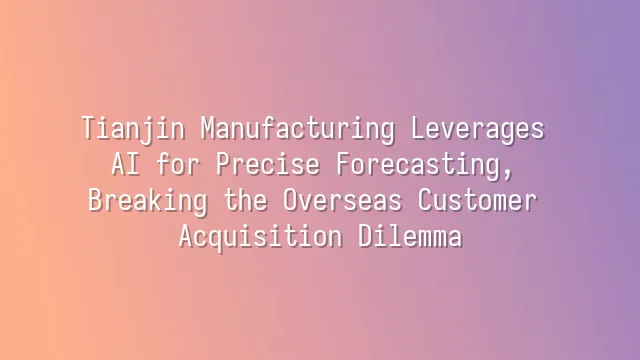 Tianjin Manufacturing Leverages AI for Precise Forecasting, Breaking the Overseas Customer Acquisition Dilemma