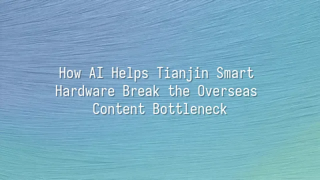 How AI Helps Tianjin Smart Hardware Break the Overseas Content Bottleneck