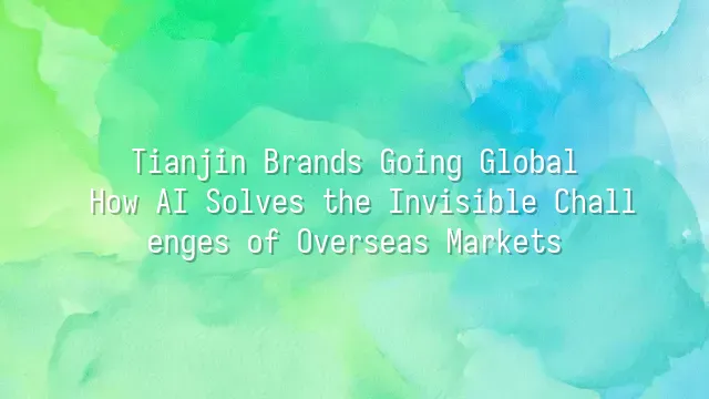 Tianjin Brands Going Global: How AI Solves the Invisible Challenges of Overseas Markets