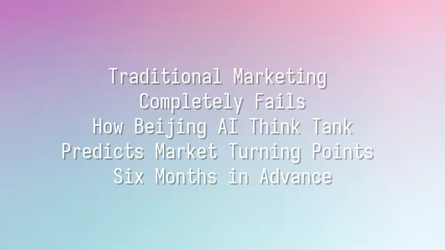 Traditional Marketing Completely Fails? How Beijing AI Think Tank Predicts Market Turning Points Six Months in Advance
