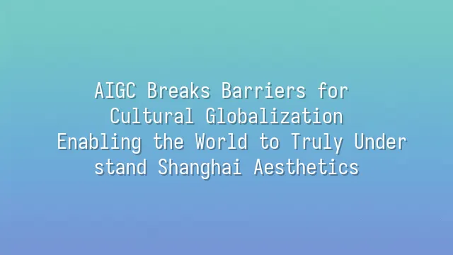AIGC Breaks Barriers for Cultural Globalization: Enabling the World to Truly Understand Shanghai Aesthetics