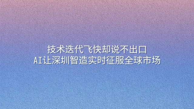 技术迭代飞快却说不出口？AI让深圳智造实时征服全球市场
