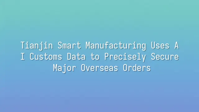Tianjin Smart Manufacturing Uses AI Customs Data to Precisely Secure Major Overseas Orders