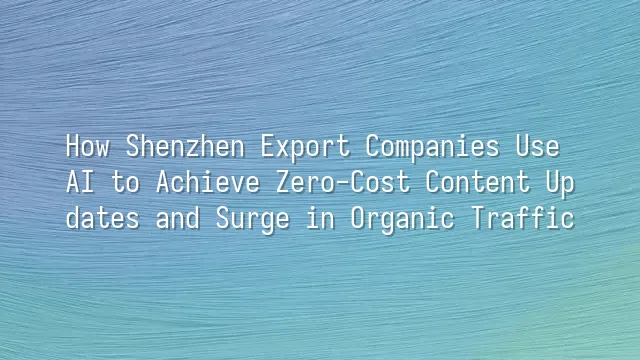 How Shenzhen Export Companies Use AI to Achieve Zero-Cost Content Updates and Surge in Organic Traffic