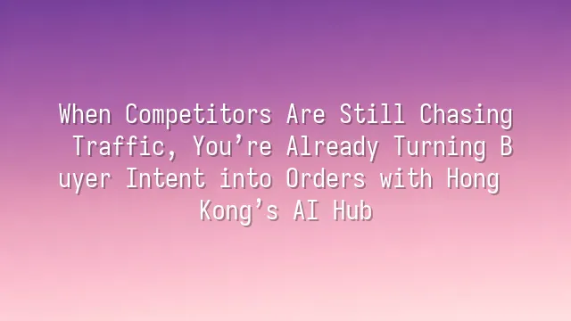 When Competitors Are Still Chasing Traffic, You’re Already Turning Buyer Intent into Orders with Hong Kong’s AI Hub