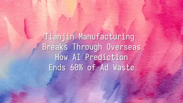 Tianjin Manufacturing Breaks Through Overseas: How AI Prediction Ends 60% of Ad Waste