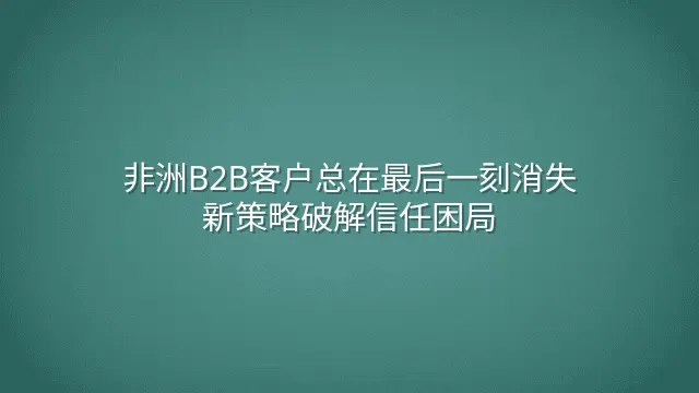 非洲B2B客户总在最后一刻消失？新策略破解信任困局