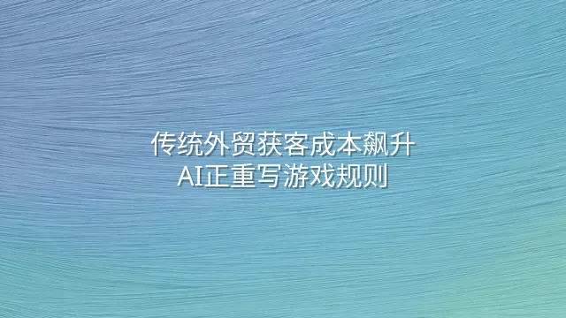 传统外贸获客成本飙升？AI正重写游戏规则