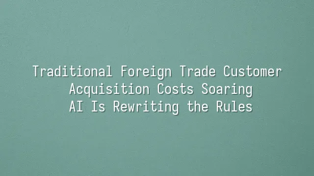Traditional Foreign Trade Customer Acquisition Costs Soaring? AI Is Rewriting the Rules