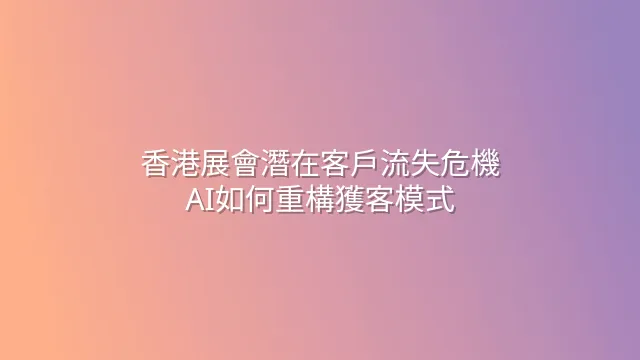 香港展會潛在客戶流失危機：AI如何重構獲客模式