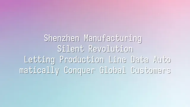 Shenzhen Manufacturing Silent Revolution: Letting Production Line Data Automatically Conquer Global Customers