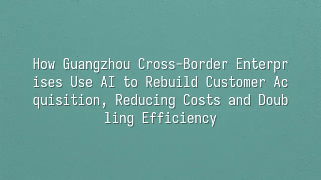 How Guangzhou Cross-Border Enterprises Use AI to Rebuild Customer Acquisition, Reducing Costs and Doubling Efficiency