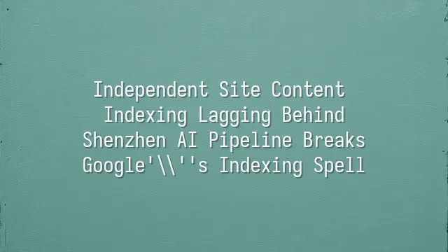 Independent Site Content Indexing Lagging Behind? Shenzhen AI Pipeline Breaks Google's Indexing Spell