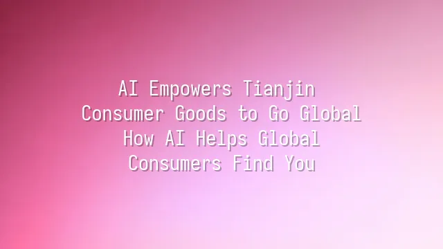 AI Empowers Tianjin Consumer Goods to Go Global: How AI Helps Global Consumers Find You