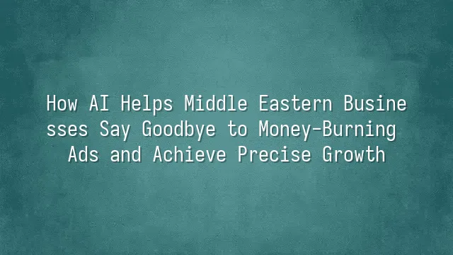 How AI Helps Middle Eastern Businesses Say Goodbye to Money-Burning Ads and Achieve Precise Growth