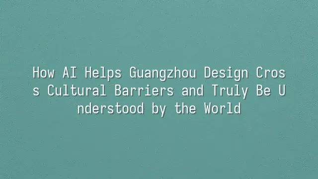 How AI Helps Guangzhou Design Cross Cultural Barriers and Truly Be Understood by the World