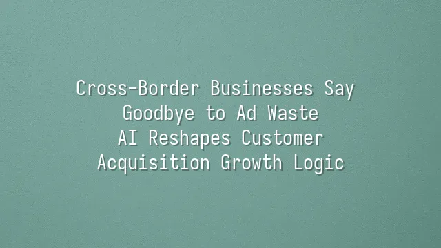 Cross-Border Businesses Say Goodbye to Ad Waste: AI Reshapes Customer Acquisition Growth Logic