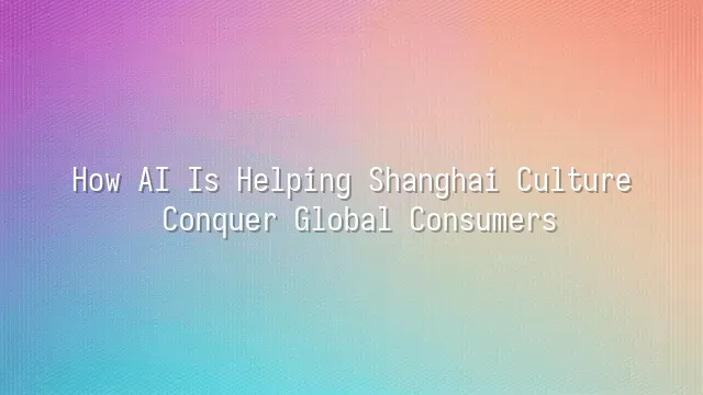 How AI Is Helping Shanghai Culture Conquer Global Consumers