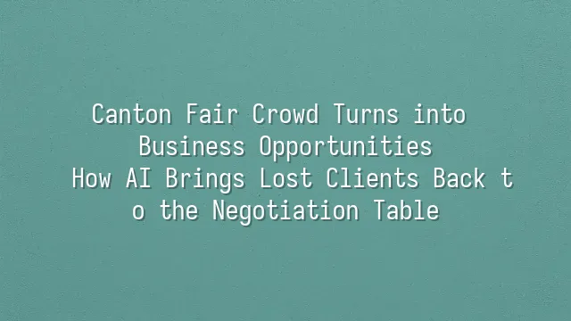 Canton Fair Crowd Turns into Business Opportunities: How AI Brings Lost Clients Back to the Negotiation Table