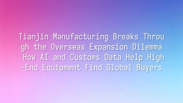 Tianjin Manufacturing Breaks Through the Overseas Expansion Dilemma: How AI and Customs Data Help High-End Equipment Find Global Buyers