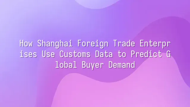 How Shanghai Foreign Trade Enterprises Use Customs Data to Predict Global Buyer Demand