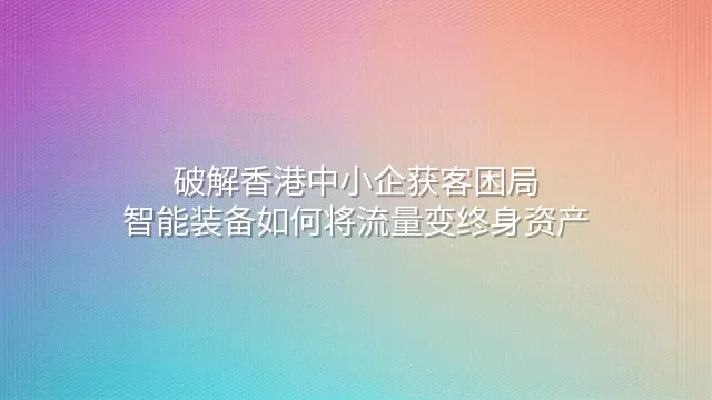 破解香港中小企获客困局：智能装备如何将流量变终身资产