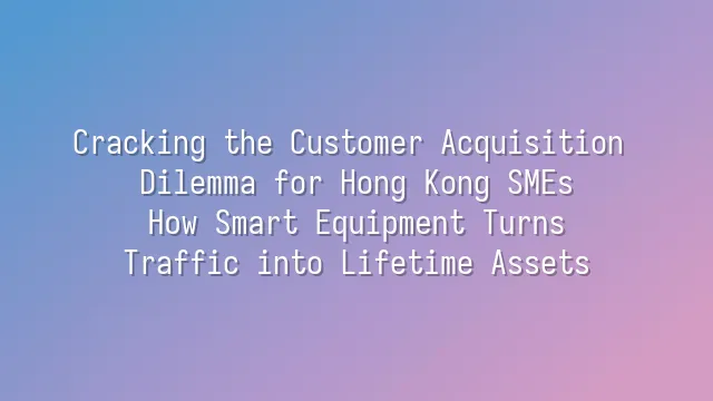 Cracking the Customer Acquisition Dilemma for Hong Kong SMEs: How Smart Equipment Turns Traffic into Lifetime Assets