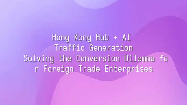 Hong Kong Hub + AI Traffic Generation: Solving the Conversion Dilemma for Foreign Trade Enterprises