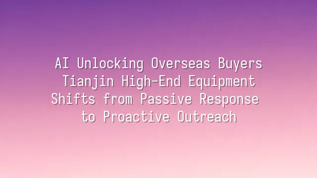 AI Unlocking Overseas Buyers: Tianjin High-End Equipment Shifts from Passive Response to Proactive Outreach