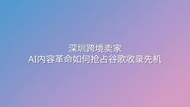 深圳跨境卖家：AI内容革命如何抢占谷歌收录先机