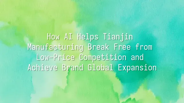 How AI Helps Tianjin Manufacturing Break Free from Low-Price Competition and Achieve Brand Global Expansion