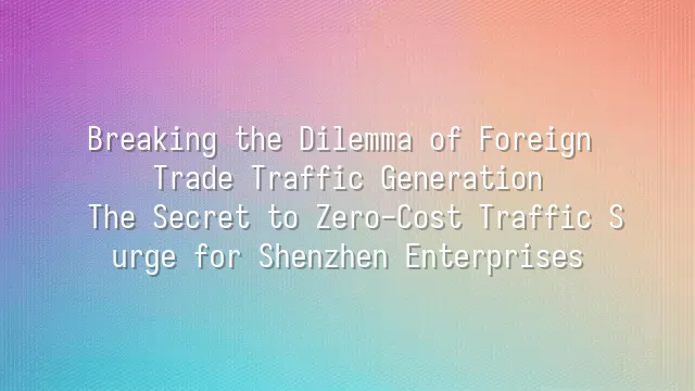 Breaking the Dilemma of Foreign Trade Traffic Generation: The Secret to Zero-Cost Traffic Surge for Shenzhen Enterprises