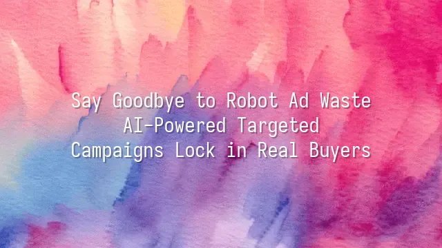 Say Goodbye to Robot Ad Waste: AI-Powered Targeted Campaigns Lock in Real Buyers