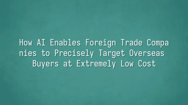 How AI Enables Foreign Trade Companies to Precisely Target Overseas Buyers at Extremely Low Cost