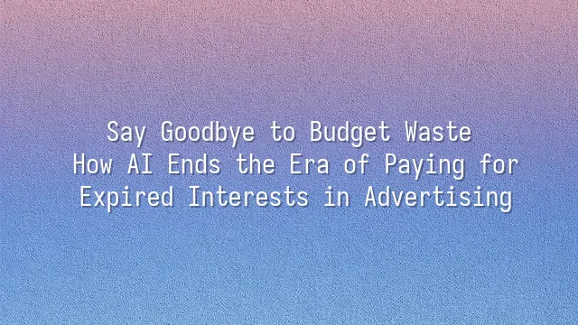 Say Goodbye to Budget Waste: How AI Ends the Era of Paying for Expired Interests in Advertising