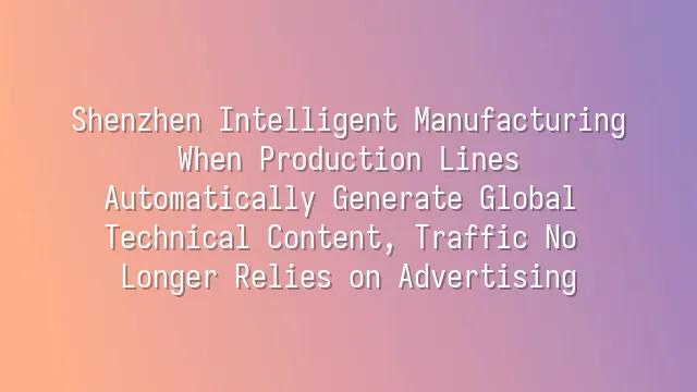 Shenzhen Intelligent Manufacturing: When Production Lines Automatically Generate Global Technical Content, Traffic No Longer Relies on Advertising