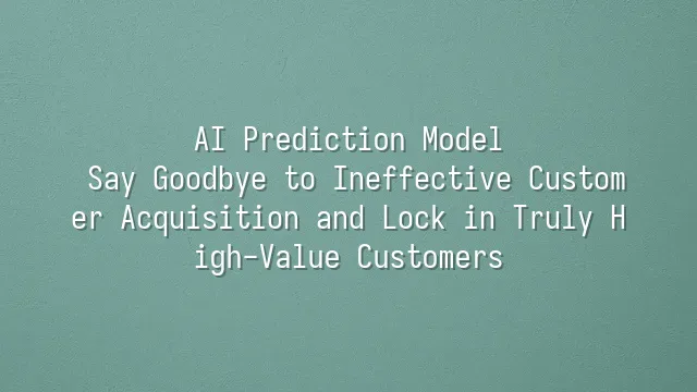 AI Prediction Model: Say Goodbye to Ineffective Customer Acquisition and Lock in Truly High-Value Customers